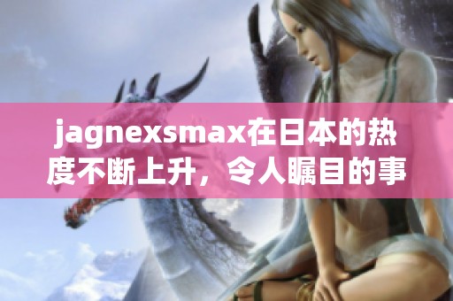 jagnexsmax在日本的热度不断上升，令人瞩目的事实引发了广泛关注