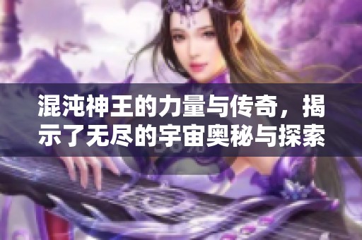 混沌神王的力量与传奇，揭示了无尽的宇宙奥秘与探索之路