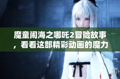 魔童闹海之哪吒2冒险故事，看看这部精彩动画的魔力展现