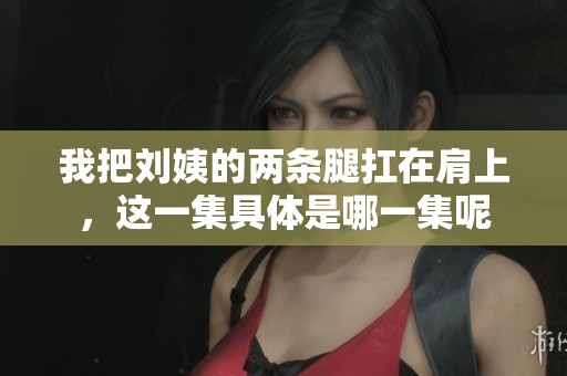 我把刘姨的两条腿扛在肩上，这一集具体是哪一集呢