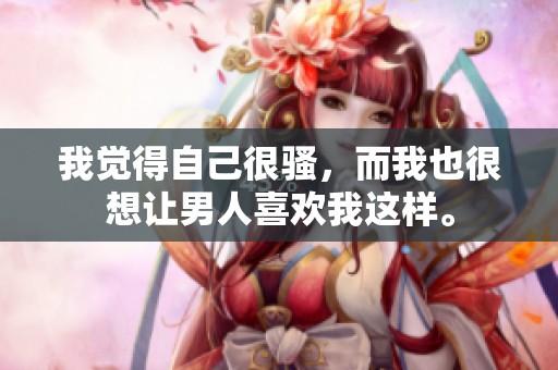 我觉得自己很骚，而我也很想让男人喜欢我这样。
