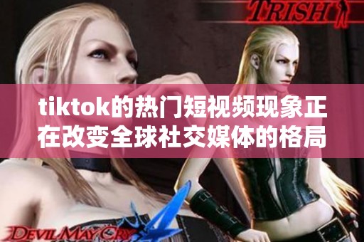 tiktok的热门短视频现象正在改变全球社交媒体的格局与用户体验