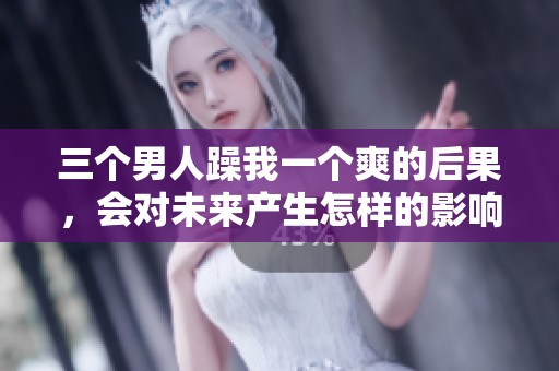 三个男人躁我一个爽的后果，会对未来产生怎样的影响呢