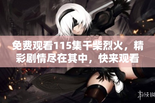 免费观看115集干柴烈火，精彩剧情尽在其中，快来观看吧！