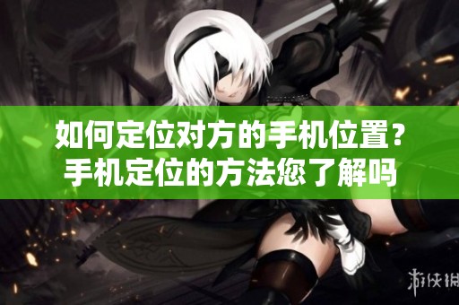 如何定位对方的手机位置？手机定位的方法您了解吗