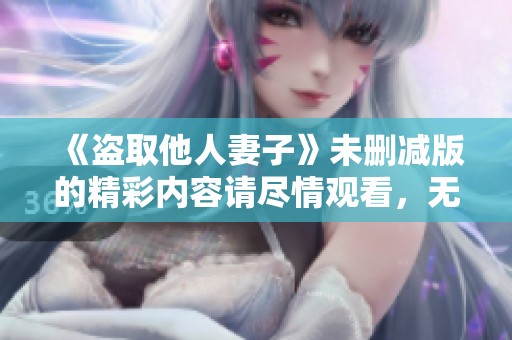 《盗取他人妻子》未删减版的精彩内容请尽情观看，无需担心任何限制！