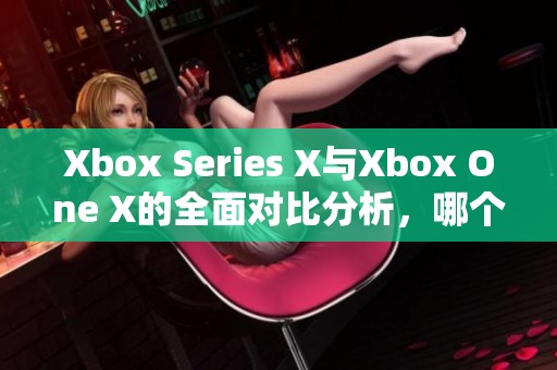 Xbox Series X与Xbox One X的全面对比分析，哪个更值得购买呢