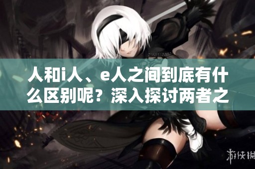 人和i人、e人之间到底有什么区别呢？深入探讨两者之间的差异。
