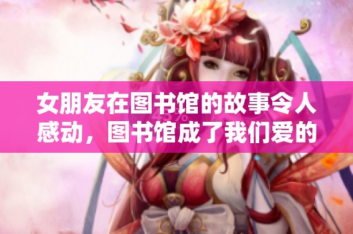 女朋友在图书馆的故事令人感动，图书馆成了我们爱的见证地