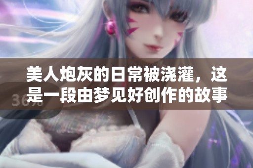 美人炮灰的日常被浇灌，这是一段由梦见好创作的故事