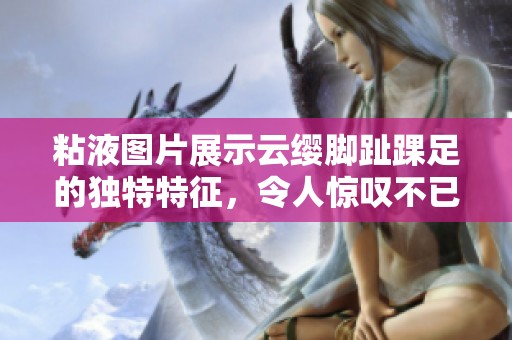 粘液图片展示云缨脚趾踝足的独特特征，令人惊叹不已
