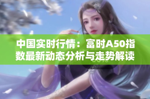 中国实时行情：富时A50指数最新动态分析与走势解读