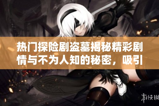 热门探险剧盗墓揭秘精彩剧情与不为人知的秘密，吸引众多观众关注