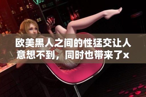 欧美黑人之间的性猛交让人意想不到，同时也带来了xxxⅹooo的刺激体验。