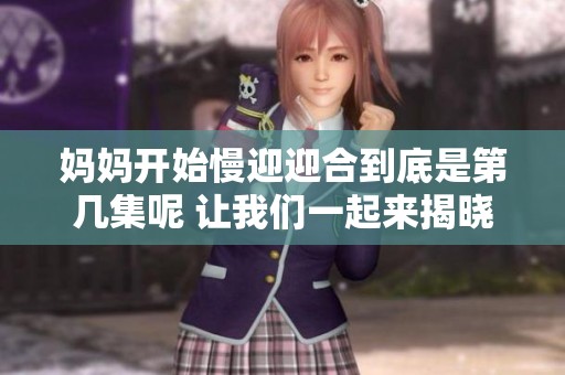 妈妈开始慢迎迎合到底是第几集呢 让我们一起来揭晓吧