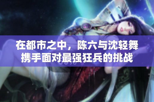 在都市之中，陈六与沈轻舞携手面对最强狂兵的挑战