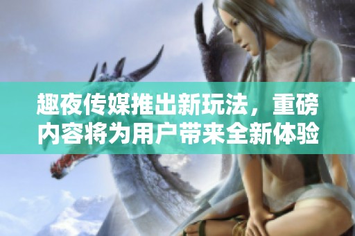 趣夜传媒推出新玩法，重磅内容将为用户带来全新体验