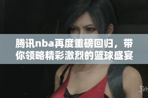 腾讯nba再度重磅回归，带你领略精彩激烈的篮球盛宴