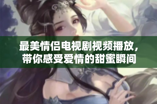 最美情侣电视剧视频播放，带你感受爱情的甜蜜瞬间