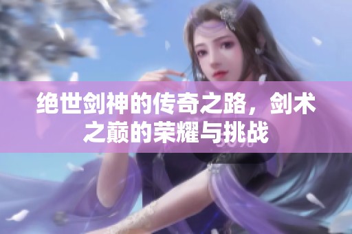 绝世剑神的传奇之路，剑术之巅的荣耀与挑战