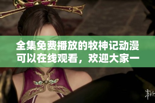 全集免费播放的牧神记动漫可以在线观看，欢迎大家一起欣赏精彩内容！