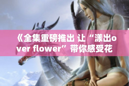 《全集重磅推出 让“漾出over flower”带你感受花海的美丽与魅力》