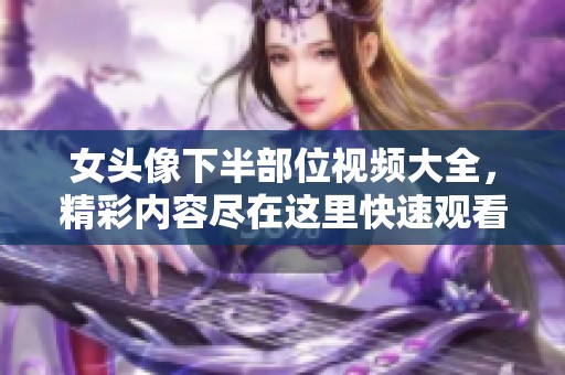 女头像下半部位视频大全，精彩内容尽在这里快速观看！