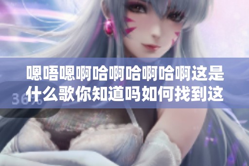 嗯唔嗯啊哈啊哈啊哈啊这是什么歌你知道吗如何找到这首歌的真相
