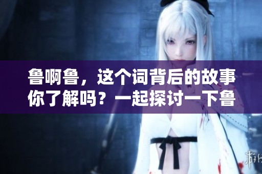 鲁啊鲁，这个词背后的故事你了解吗？一起探讨一下鲁啊鲁的精彩内容吧！