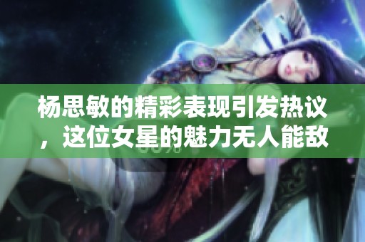 杨思敏的精彩表现引发热议，这位女星的魅力无人能敌