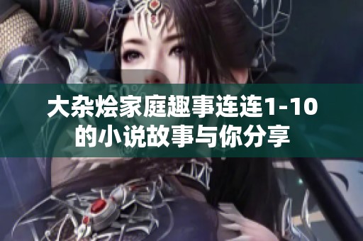 大杂烩家庭趣事连连1-10的小说故事与你分享