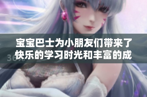 宝宝巴士为小朋友们带来了快乐的学习时光和丰富的成长体验