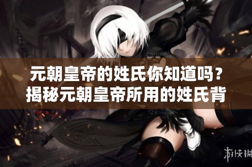 元朝皇帝的姓氏你知道吗？揭秘元朝皇帝所用的姓氏背后的故事