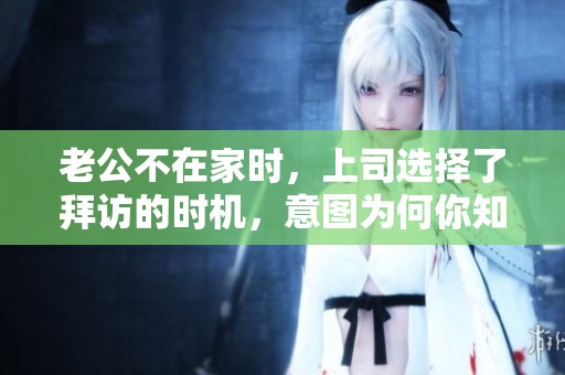 老公不在家时，上司选择了拜访的时机，意图为何你知道吗