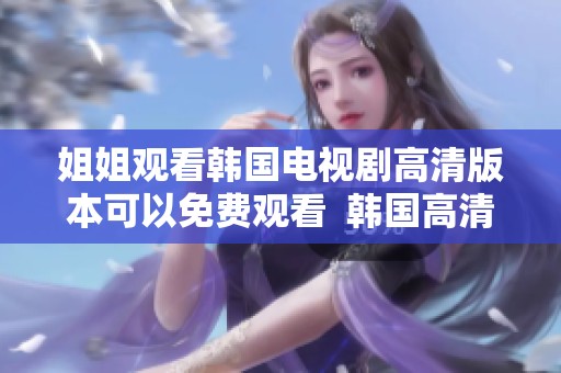 姐姐观看韩国电视剧高清版本可以免费观看  韩国高清电视剧姐姐免费观看的方式有哪些