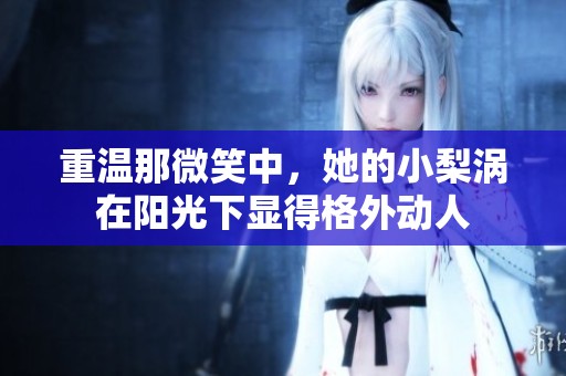 重温那微笑中，她的小梨涡在阳光下显得格外动人