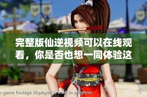 完整版仙逆视频可以在线观看，你是否也想一同体验这段奇妙旅程呢