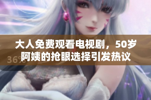大人免费观看电视剧，50岁阿姨的抢眼选择引发热议