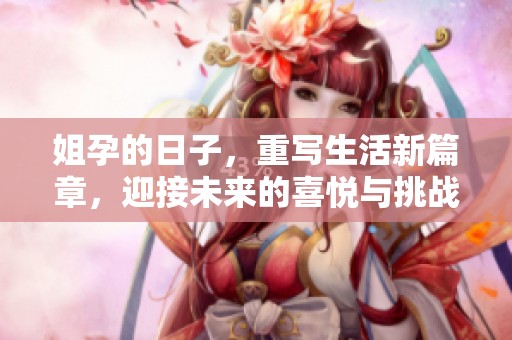 姐孕的日子，重写生活新篇章，迎接未来的喜悦与挑战