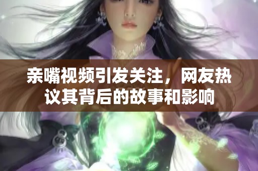 亲嘴视频引发关注，网友热议其背后的故事和影响