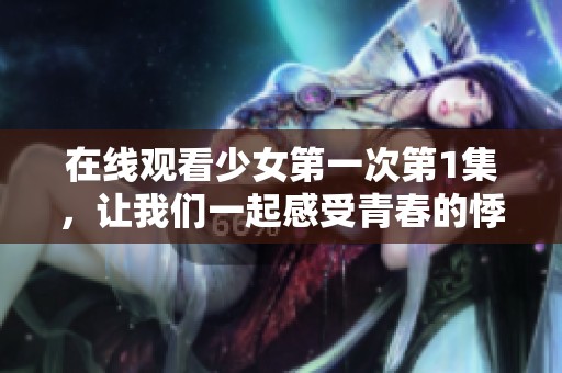 在线观看少女第一次第1集，让我们一起感受青春的悸动与成长