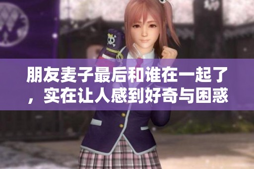 朋友麦子最后和谁在一起了，实在让人感到好奇与困惑。