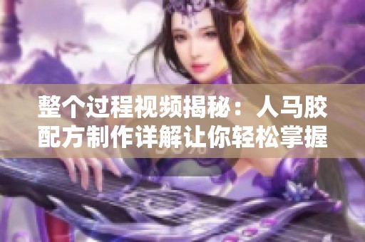 整个过程视频揭秘：人马胶配方制作详解让你轻松掌握秘诀