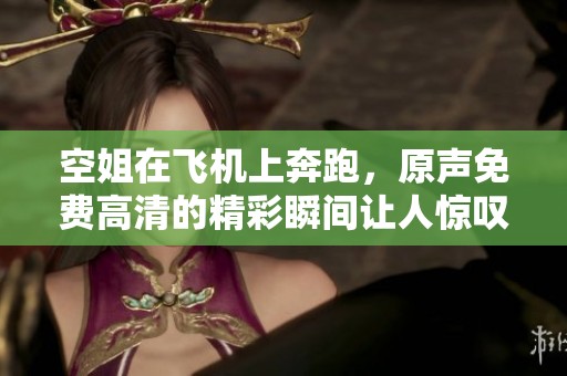 空姐在飞机上奔跑，原声免费高清的精彩瞬间让人惊叹