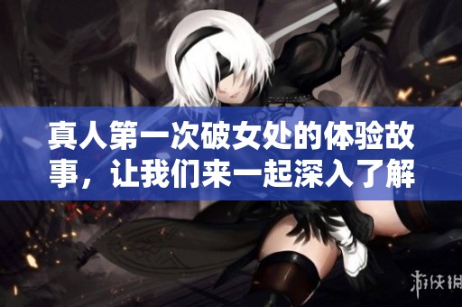 真人第一次破女处的体验故事，让我们来一起深入了解这个过程吧