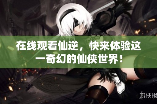 在线观看仙逆，快来体验这一奇幻的仙侠世界！