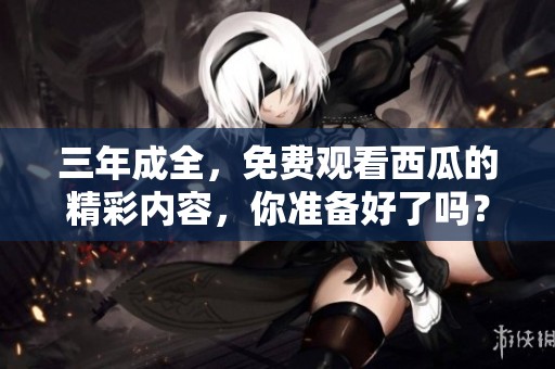三年成全，免费观看西瓜的精彩内容，你准备好了吗？