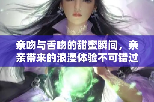 亲吻与舌吻的甜蜜瞬间，亲亲带来的浪漫体验不可错过