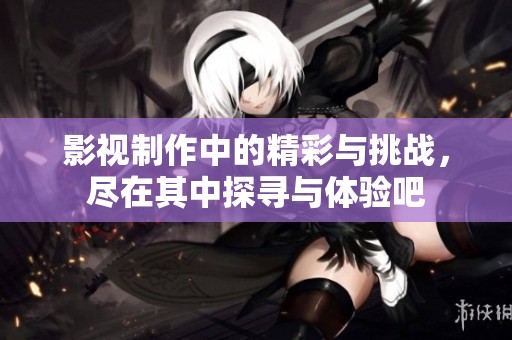 影视制作中的精彩与挑战，尽在其中探寻与体验吧
