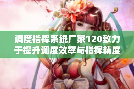 调度指挥系统厂家120致力于提升调度效率与指挥精度，助力行业发展